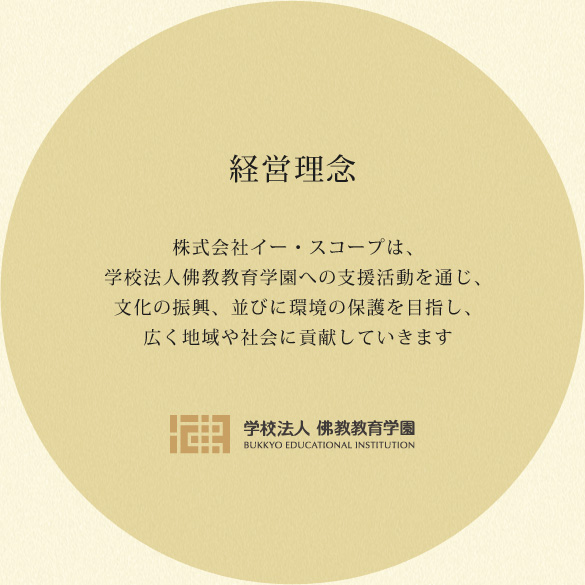 経営理念 株式会社イー・スコープは、学校法人佛教教育学園への支援活動を通じ、文化の振興、並びに環境の保護を目指し、広く地域や社会に貢献していきます 学校法人佛教教育学園